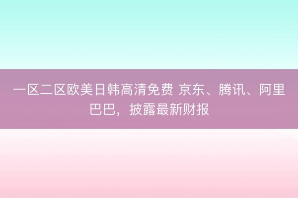 一区二区欧美日韩高清免费 京东、腾讯、阿里巴巴,披露最新财报