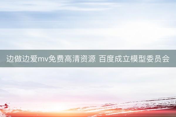 边做边爱mv免费高清资源 百度成立模型委员会