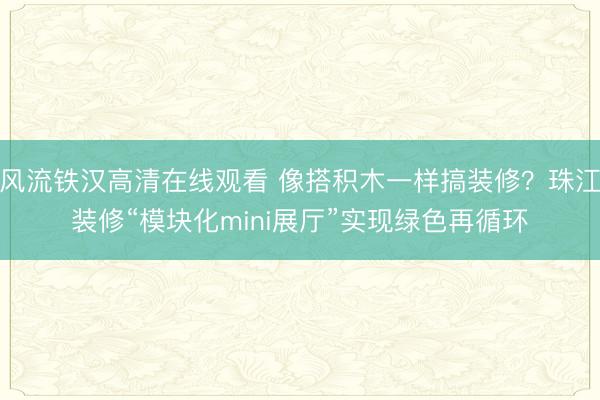 风流铁汉高清在线观看 像搭积木一样搞装修？珠江装修“模块化mini展厅”实现绿色再循环