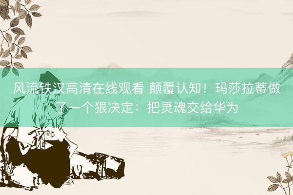 风流铁汉高清在线观看 颠覆认知！玛莎拉蒂做了一个狠决定：把灵魂交给华为