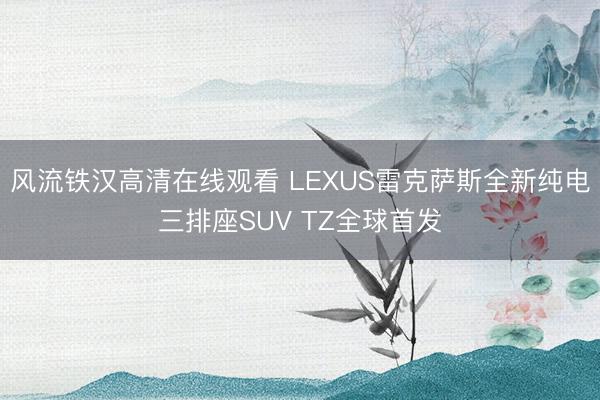 风流铁汉高清在线观看 LEXUS雷克萨斯全新纯电三排座SUV TZ全球首发