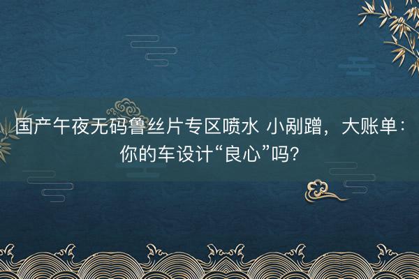 国产午夜无码鲁丝片专区喷水 小剐蹭，大账单：你的车设计“良心”吗？