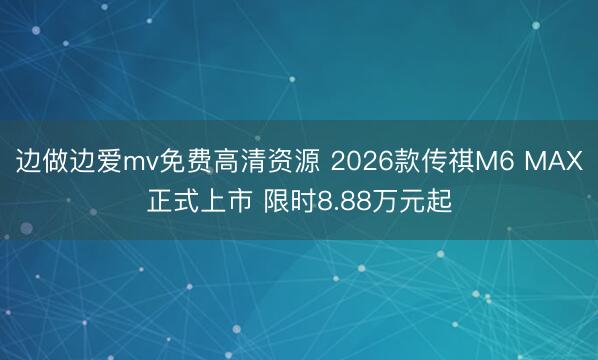 边做边爱mv免费高清资源 2026款传祺M6 MAX正式上市 限时8.88万元起