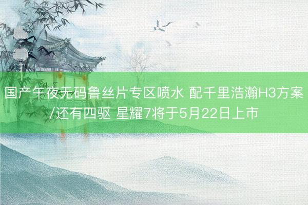 国产午夜无码鲁丝片专区喷水 配千里浩瀚H3方案/还有四驱 星耀7将于5月22日上市
