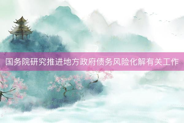 国务院研究推进地方政府债务风险化解有关工作