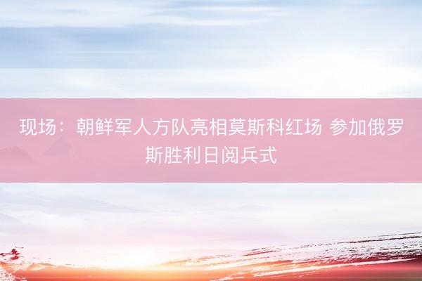 现场：朝鲜军人方队亮相莫斯科红场 参加俄罗斯胜利日阅兵式