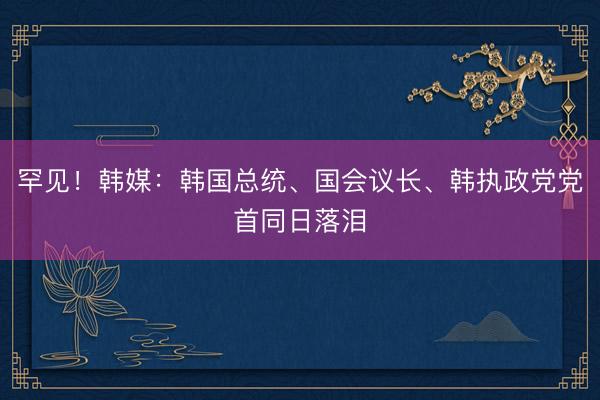 罕见！韩媒：韩国总统、国会议长、韩执政党党首同日落泪
