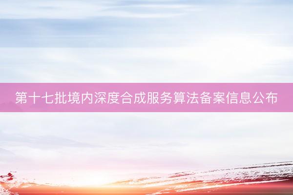 第十七批境内深度合成服务算法备案信息公布