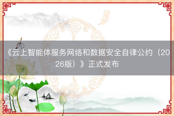 《云上智能体服务网络和数据安全自律公约（2026版）》正式发布
