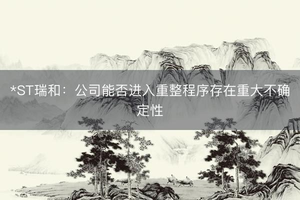 *ST瑞和：公司能否进入重整程序存在重大不确定性