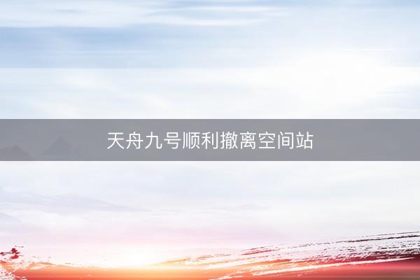 天舟九号顺利撤离空间站