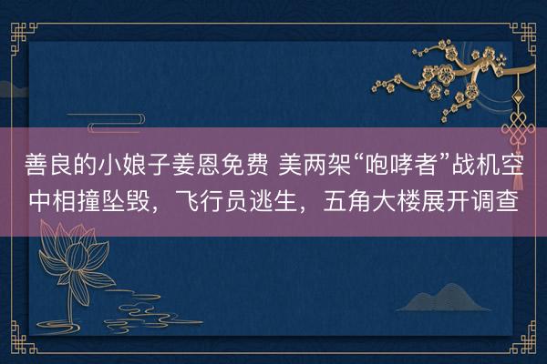善良的小娘子姜恩免费 美两架“咆哮者”战机空中相撞坠毁，飞行员逃生，五角大楼展开调查