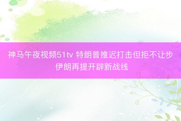 神马午夜视频51tv 特朗普推迟打击但拒不让步 伊朗再提开辟新战线