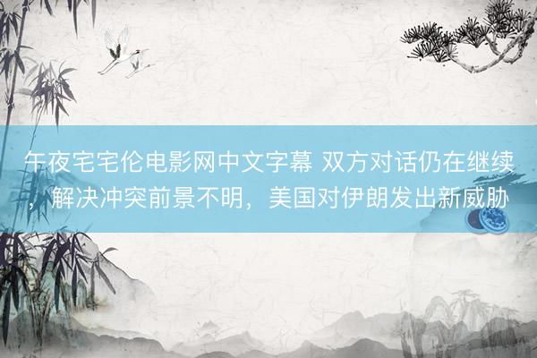 午夜宅宅伦电影网中文字幕 双方对话仍在继续，解决冲突前景不明，美国对伊朗发出新威胁
