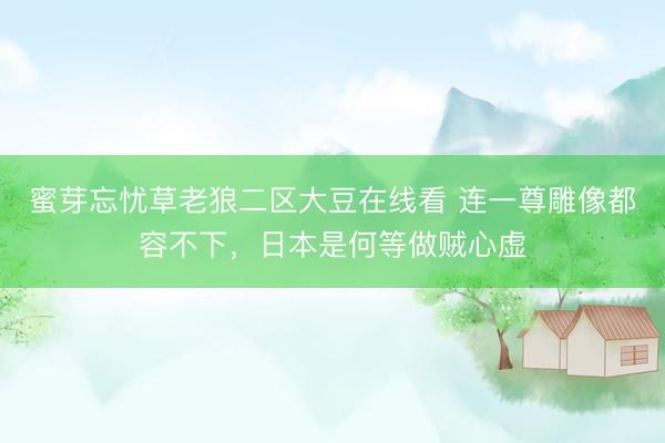蜜芽忘忧草老狼二区大豆在线看 连一尊雕像都容不下,日本是何等做贼心虚