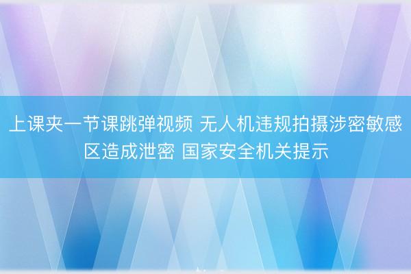 上课夹一节课跳弹视频 无人机违规拍摄涉密敏感区造成泄密 国家安全机关提示