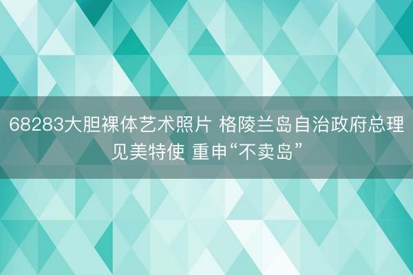 68283大胆裸体艺术照片 格陵兰岛自治政府总理见美特使 重申“不卖岛”