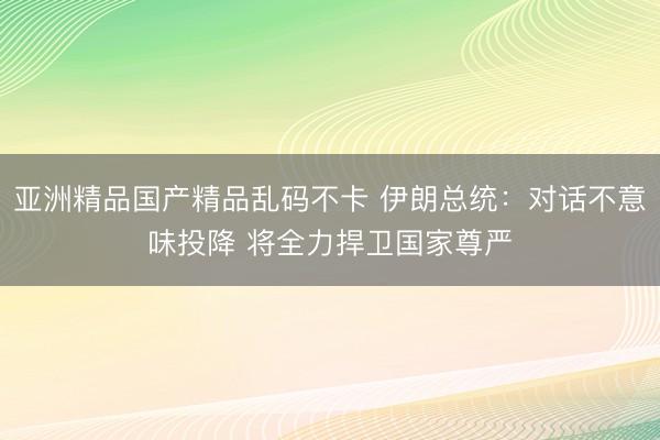 亚洲精品国产精品乱码不卡 伊朗总统：对话不意味投降 将全力捍卫国家尊严