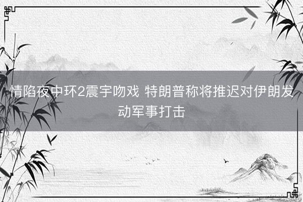 情陷夜中环2震宇吻戏 特朗普称将推迟对伊朗发动军事打击