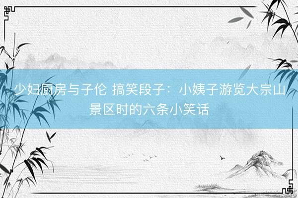 少妇厨房与子伦 搞笑段子：小姨子游览大宗山景区时的六条小笑话