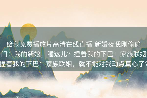 给我免费播放片高清在线直播 新婚夜我刚偷偷跑去客房，他一脚踹开门：我的新娘，睡这儿？捏着我的下巴：家族联姻，就不能对我动点真心了？