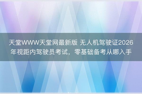 天堂WWW天堂网最新版 无人机驾驶证2026年视距内驾驶员考试,零基础备考从哪入手