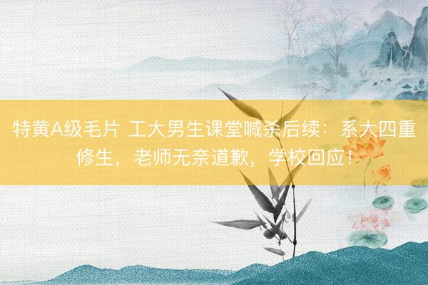 特黄A级毛片 工大男生课堂喊杀后续：系大四重修生，老师无奈道歉，学校回应！