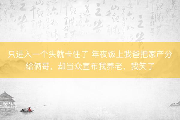 只进入一个头就卡住了 年夜饭上我爸把家产分给俩哥，却当众宣布我养老，我笑了