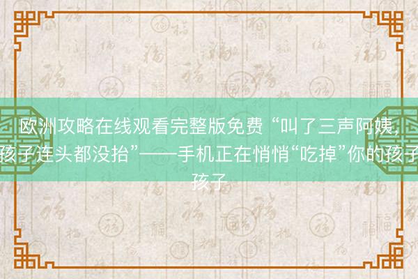 欧洲攻略在线观看完整版免费 “叫了三声阿姨，孩子连头都没抬”——手机正在悄悄“吃掉”你的孩子