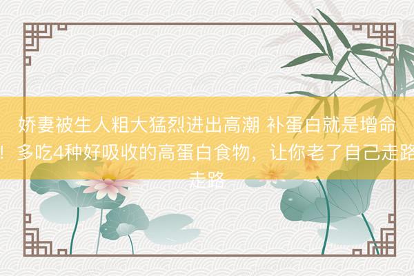 娇妻被生人粗大猛烈进出高潮 补蛋白就是增命！多吃4种好吸收的高蛋白食物，让你老了自己走路
