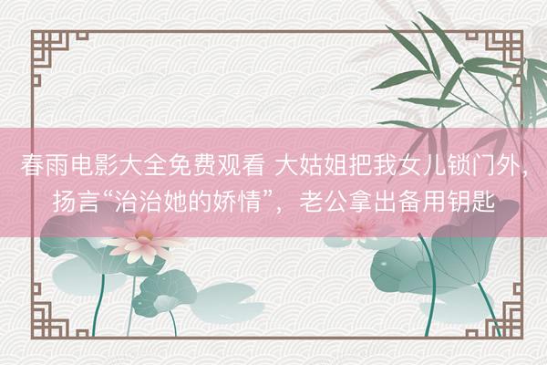 春雨电影大全免费观看 大姑姐把我女儿锁门外，扬言“治治她的娇情”，老公拿出备用钥匙