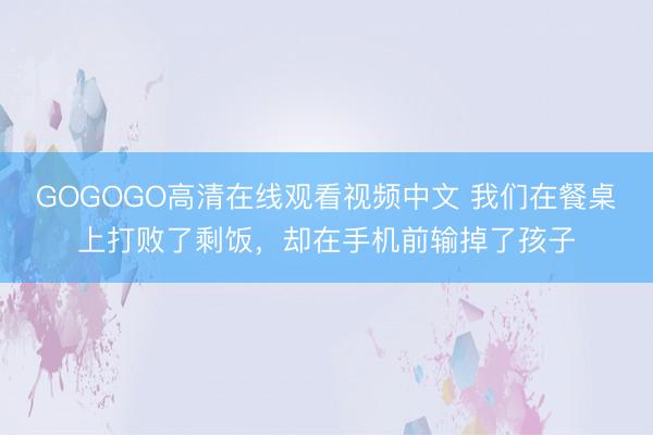 GOGOGO高清在线观看视频中文 我们在餐桌上打败了剩饭，却在手机前输掉了孩子