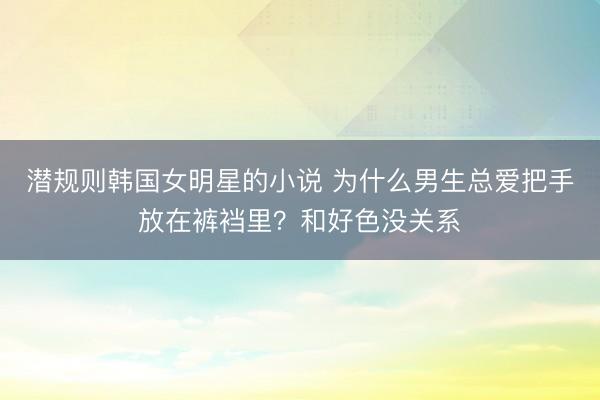 潜规则韩国女明星的小说 为什么男生总爱把手放在裤裆里？和好色没关系