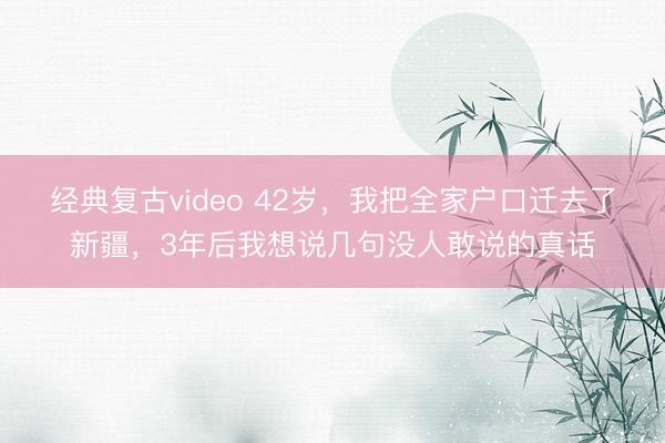 经典复古video 42岁,我把全家户口迁去了新疆,3年后我想说几句没人敢说的真话