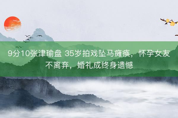 9分10张津瑜盘 35岁拍戏坠马瘫痪，怀孕女友不离弃，婚礼成终身遗憾