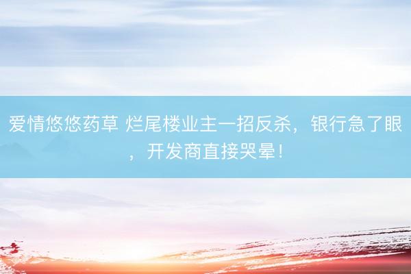 爱情悠悠药草 烂尾楼业主一招反杀，银行急了眼，开发商直接哭晕！
