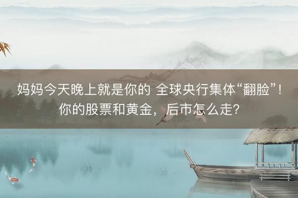 妈妈今天晚上就是你的 全球央行集体“翻脸”！你的股票和黄金，后市怎么走？