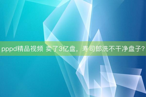 pppd精品视频 卖了3亿盘，寿司郎洗不干净盘子？