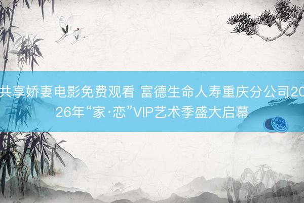 共享娇妻电影免费观看 富德生命人寿重庆分公司2026年“家·恋”VIP艺术季盛大启幕