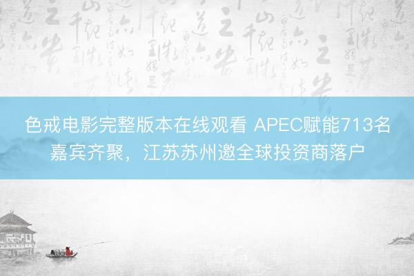 色戒电影完整版本在线观看 APEC赋能713名嘉宾齐聚，江苏苏州邀全球投资商落户