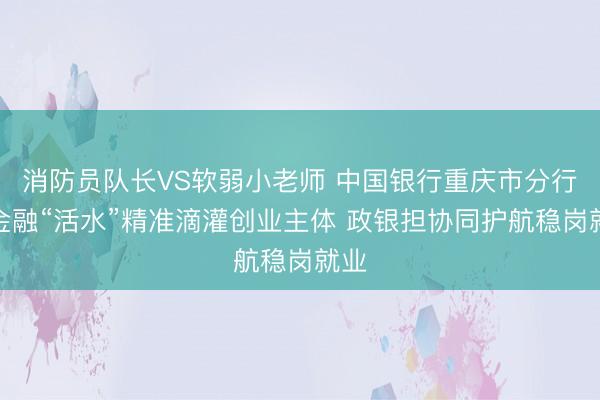 消防员队长VS软弱小老师 中国银行重庆市分行：金融“活水”精准滴灌创业主体 政银担协同护航稳岗就业