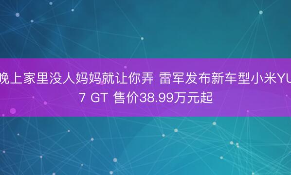 晚上家里没人妈妈就让你弄 雷军发布新车型小米YU7 GT 售价38.99万元起