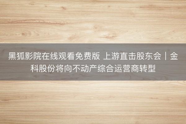 黑狐影院在线观看免费版 上游直击股东会｜金科股份将向不动产综合运营商转型