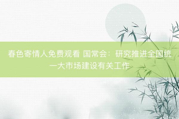 春色寄情人免费观看 国常会：研究推进全国统一大市场建设有关工作
