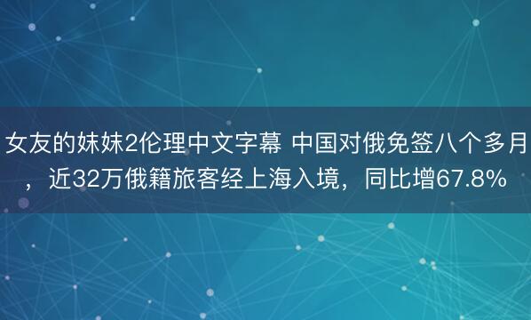 女友的妺妺2伦理中文字幕 中国对俄免签八个多月，近32万俄籍旅客经上海入境，同比增67.8%