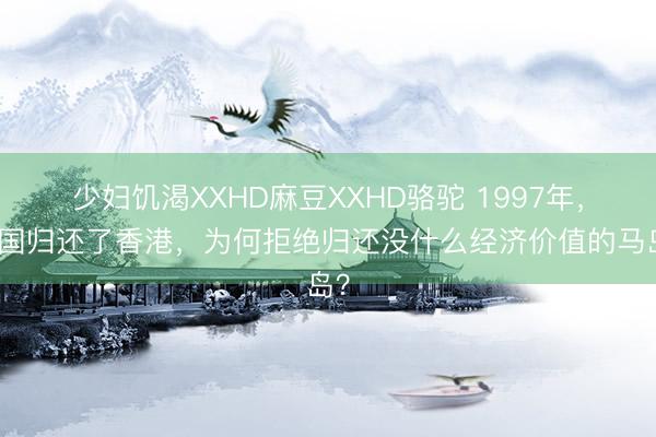 少妇饥渴XXHD麻豆XXHD骆驼 1997年，英国归还了香港，为何拒绝归还没什么经济价值的马岛？