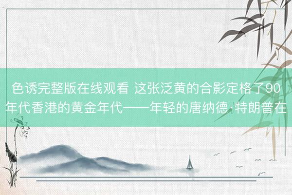 色诱完整版在线观看 这张泛黄的合影定格了90年代香港的黄金年代——年轻的唐纳德·特朗普在