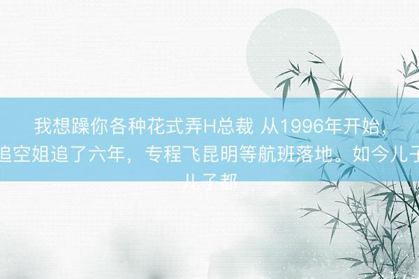 我想躁你各种花式弄H总裁 从1996年开始，他追空姐追了六年，专程飞昆明等航班落地。如今儿子都