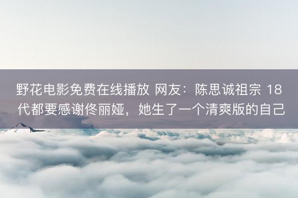 野花电影免费在线播放 网友：陈思诚祖宗 18 代都要感谢佟丽娅，她生了一个清爽版的自己