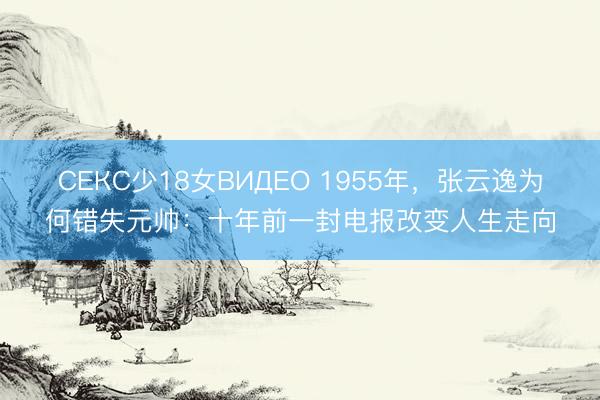 СЕКС少18女ВИДЕО 1955年，张云逸为何错失元帅：十年前一封电报改变人生走向